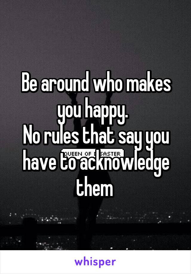 Be around who makes you happy.  
No rules that say you have to acknowledge them 