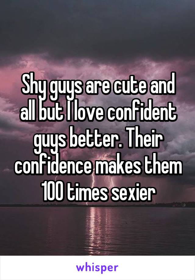 Shy guys are cute and all but I love confident guys better. Their confidence makes them 100 times sexier