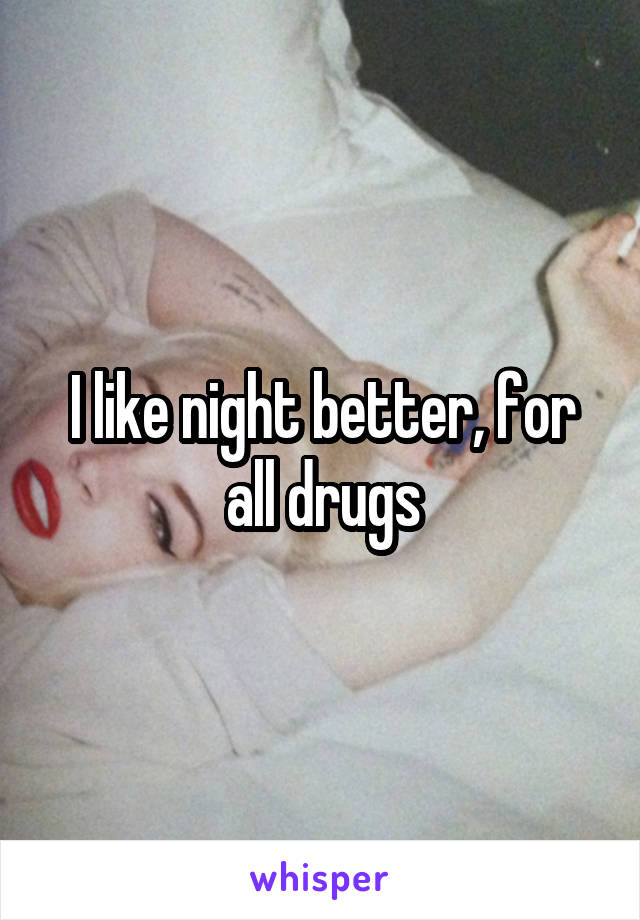 I like night better, for all drugs