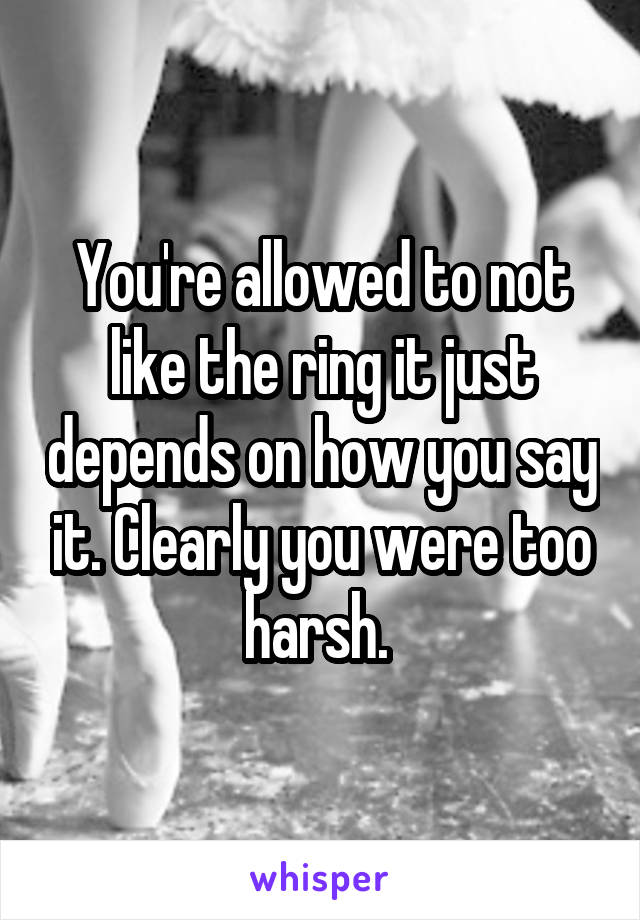 You're allowed to not like the ring it just depends on how you say it. Clearly you were too harsh. 