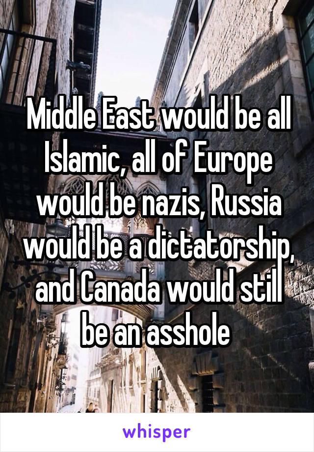 Middle East would be all Islamic, all of Europe would be nazis, Russia would be a dictatorship, and Canada would still be an asshole 