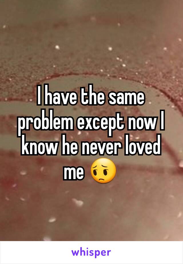I have the same problem except now I know he never loved me 😔