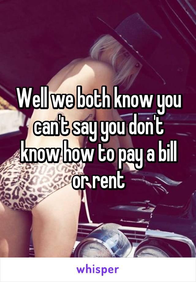 Well we both know you can't say you don't know how to pay a bill or rent