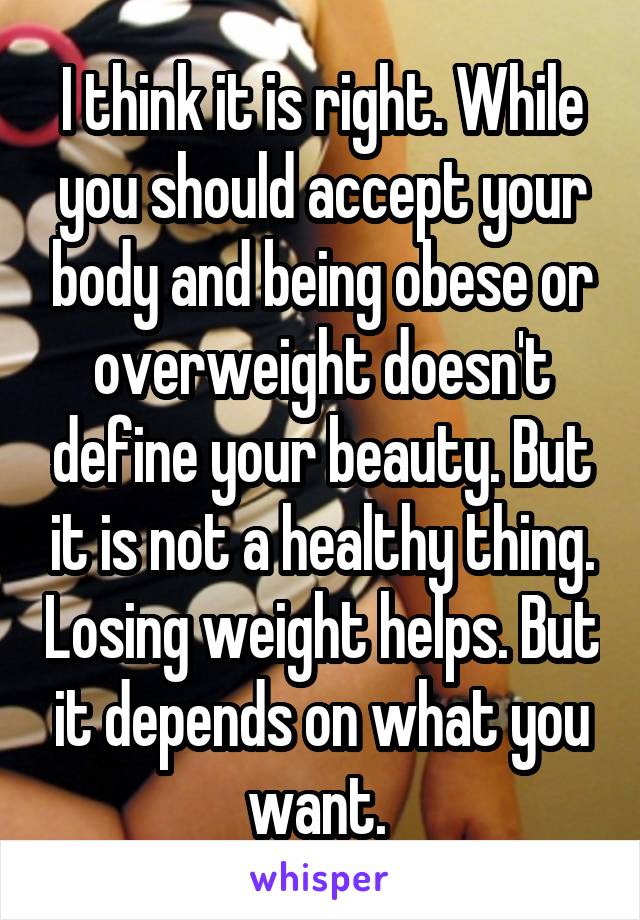 I think it is right. While you should accept your body and being obese or overweight doesn't define your beauty. But it is not a healthy thing. Losing weight helps. But it depends on what you want. 