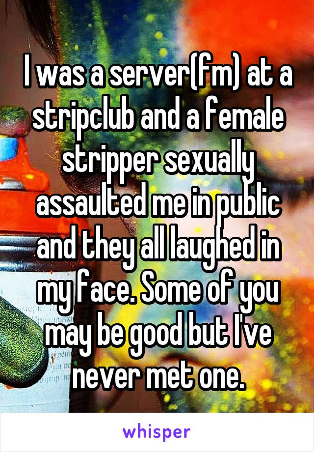 I was a server(fm) at a stripclub and a female stripper sexually assaulted me in public and they all laughed in my face. Some of you may be good but I've never met one.