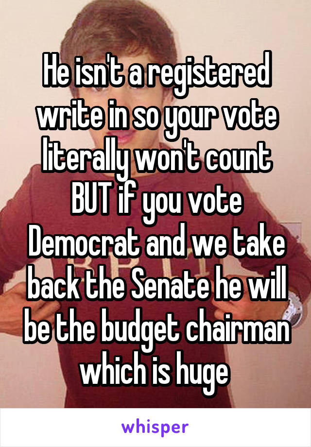 He isn't a registered write in so your vote literally won't count BUT if you vote Democrat and we take back the Senate he will be the budget chairman which is huge 