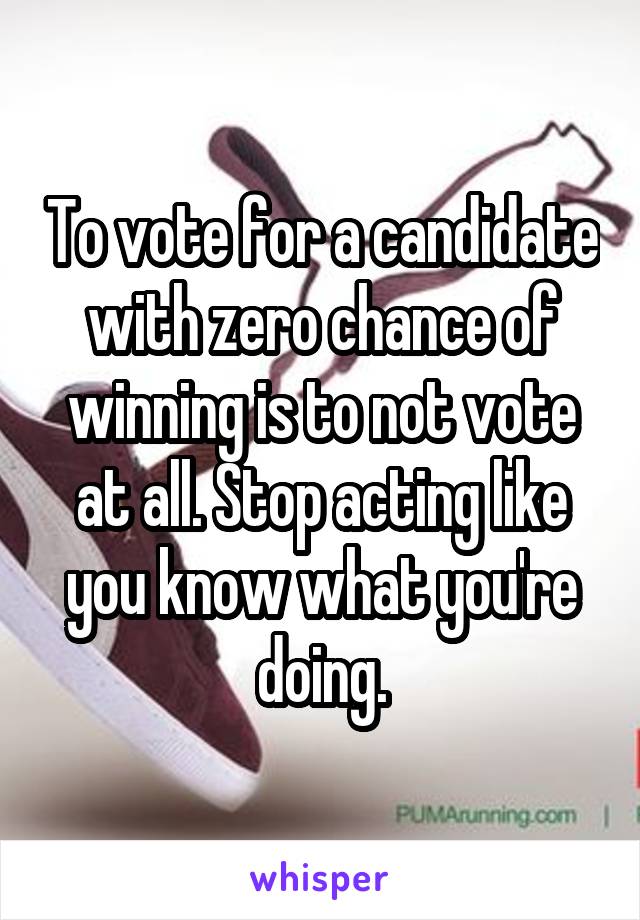To vote for a candidate with zero chance of winning is to not vote at all. Stop acting like you know what you're doing.