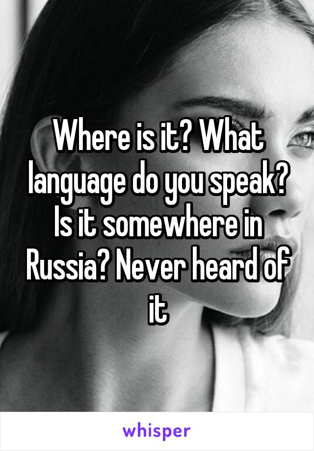 Where is it? What language do you speak? Is it somewhere in Russia? Never heard of it