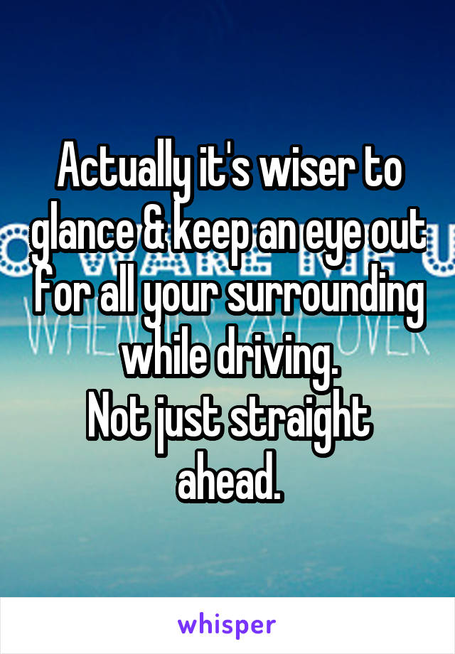 Actually it's wiser to glance & keep an eye out for all your surrounding while driving.
Not just straight ahead.