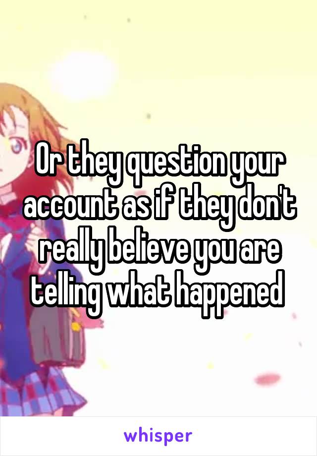 Or they question your account as if they don't really believe you are telling what happened 