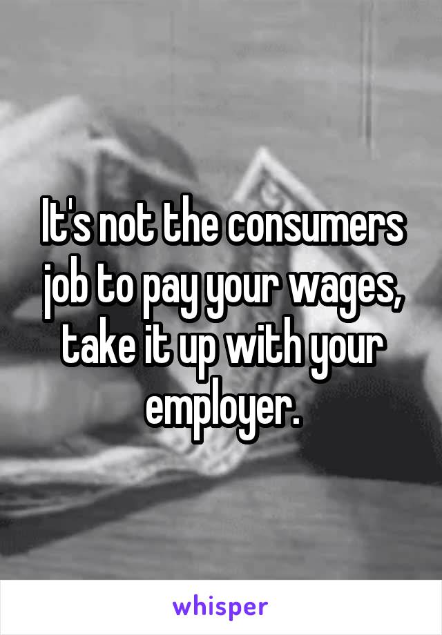 It's not the consumers job to pay your wages, take it up with your employer.