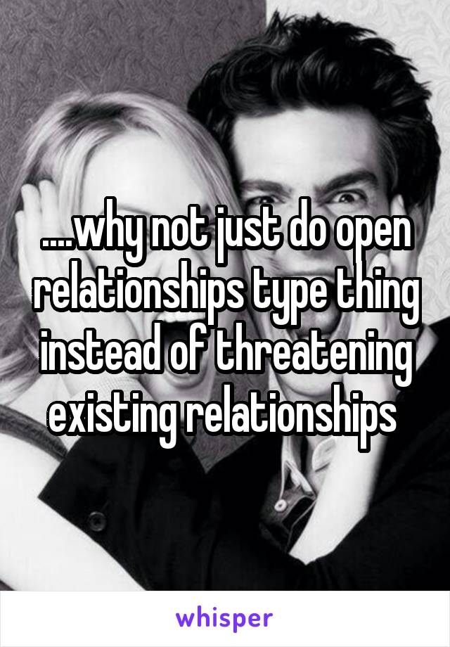 ....why not just do open relationships type thing instead of threatening existing relationships 