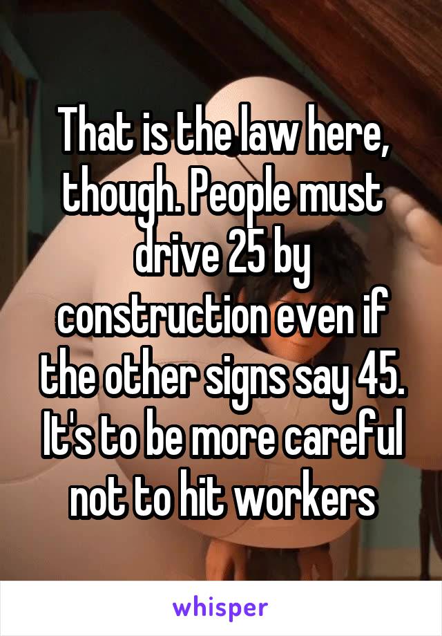 That is the law here, though. People must drive 25 by construction even if the other signs say 45. It's to be more careful not to hit workers