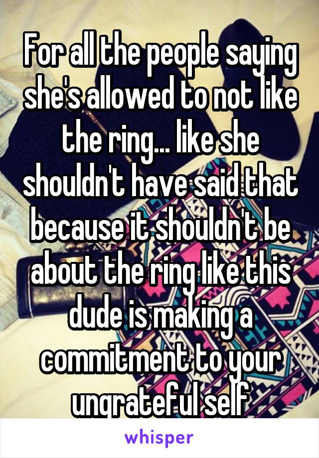 For all the people saying she's allowed to not like the ring... like she shouldn't have said that because it shouldn't be about the ring like this dude is making a commitment to your ungrateful self