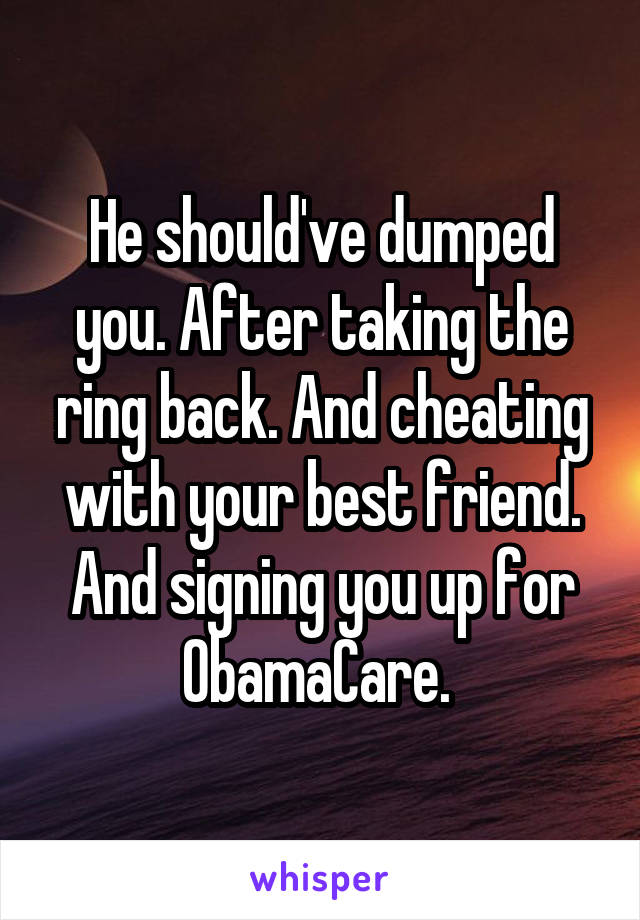 He should've dumped you. After taking the ring back. And cheating with your best friend. And signing you up for ObamaCare. 