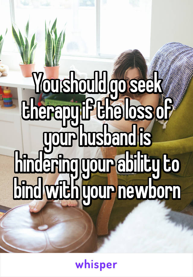 You should go seek therapy if the loss of your husband is hindering your ability to bind with your newborn