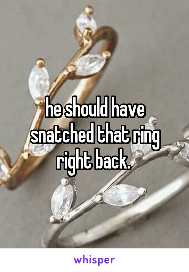 he should have snatched that ring right back. 