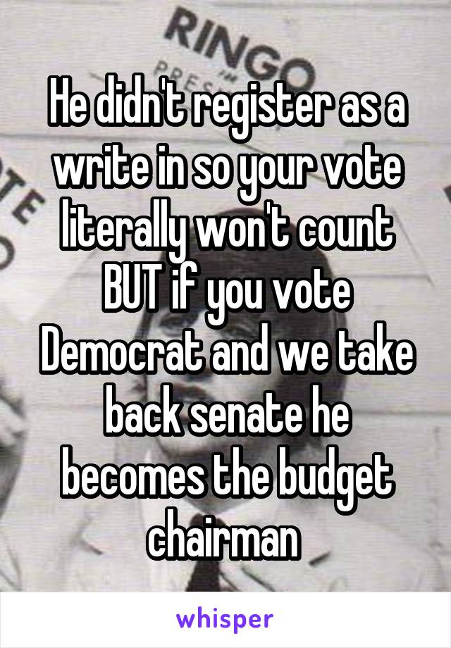 He didn't register as a write in so your vote literally won't count BUT if you vote Democrat and we take back senate he becomes the budget chairman 