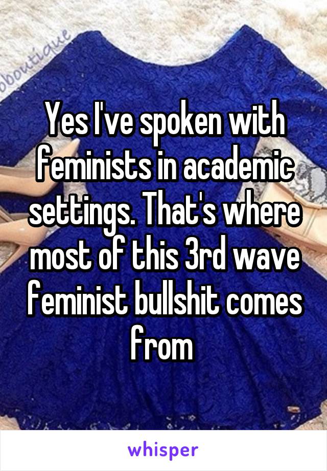 Yes I've spoken with feminists in academic settings. That's where most of this 3rd wave feminist bullshit comes from 