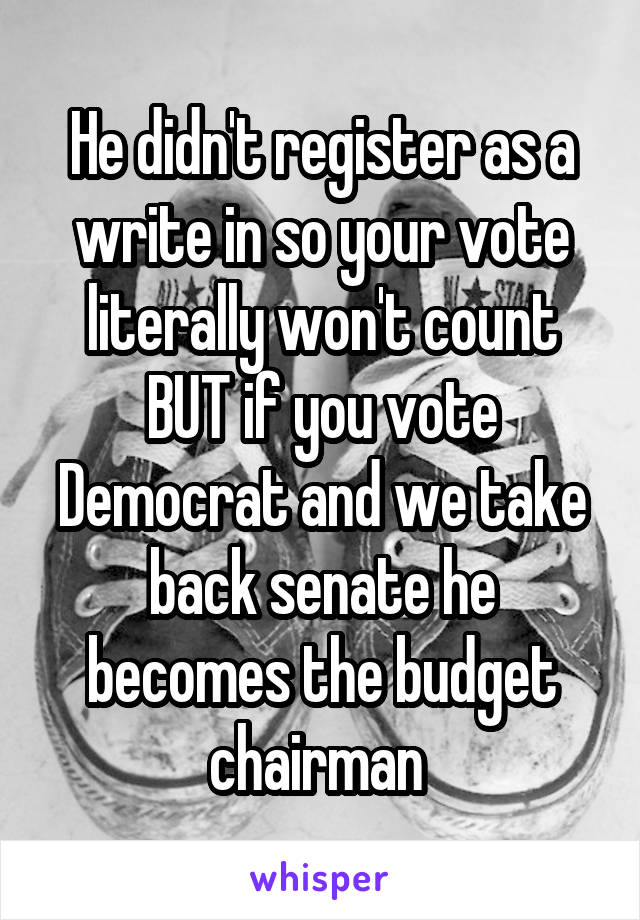 He didn't register as a write in so your vote literally won't count BUT if you vote Democrat and we take back senate he becomes the budget chairman 