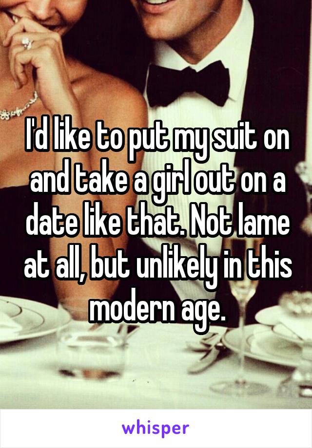 I'd like to put my suit on and take a girl out on a date like that. Not lame at all, but unlikely in this modern age.