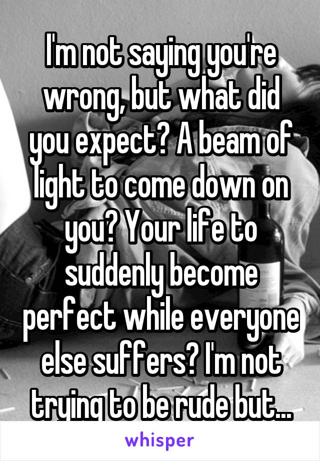 I'm not saying you're wrong, but what did you expect? A beam of light to come down on you? Your life to suddenly become perfect while everyone else suffers? I'm not trying to be rude but...