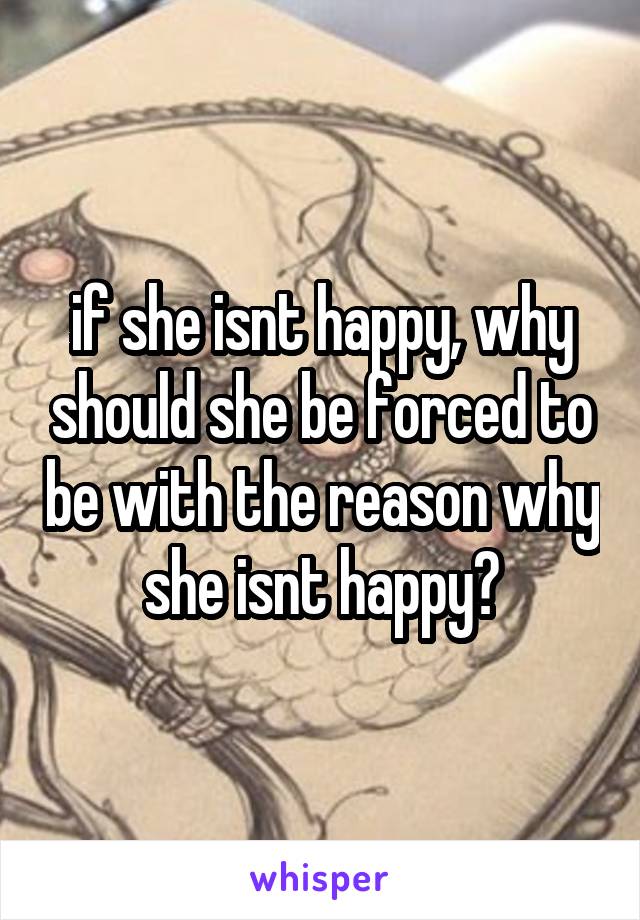 if she isnt happy, why should she be forced to be with the reason why she isnt happy?