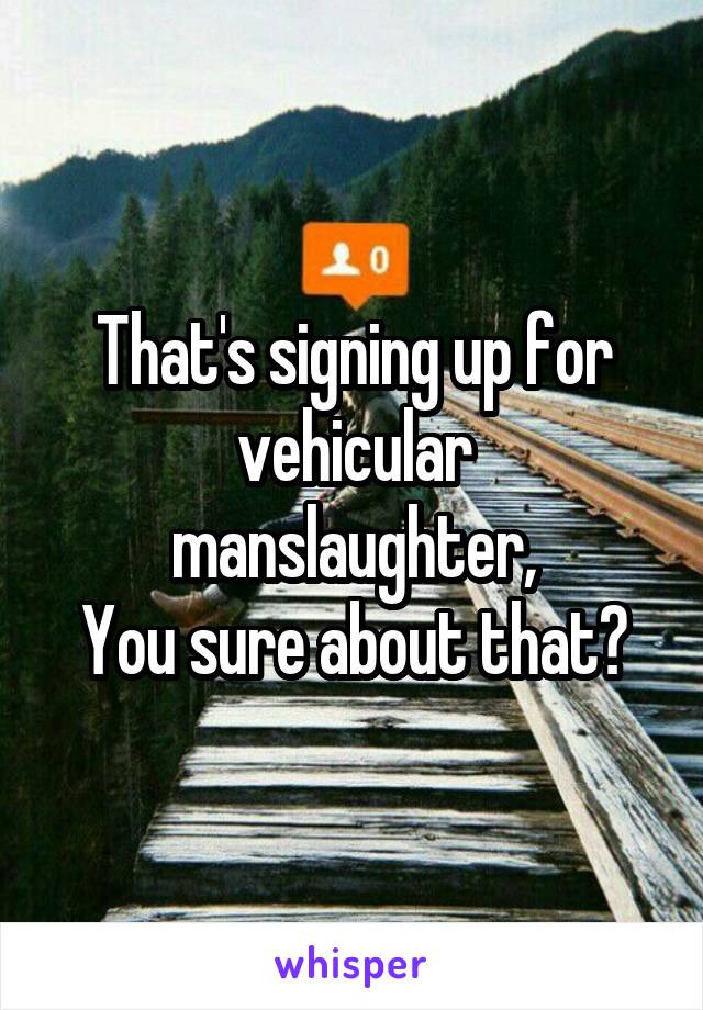 That's signing up for vehicular manslaughter,
You sure about that?