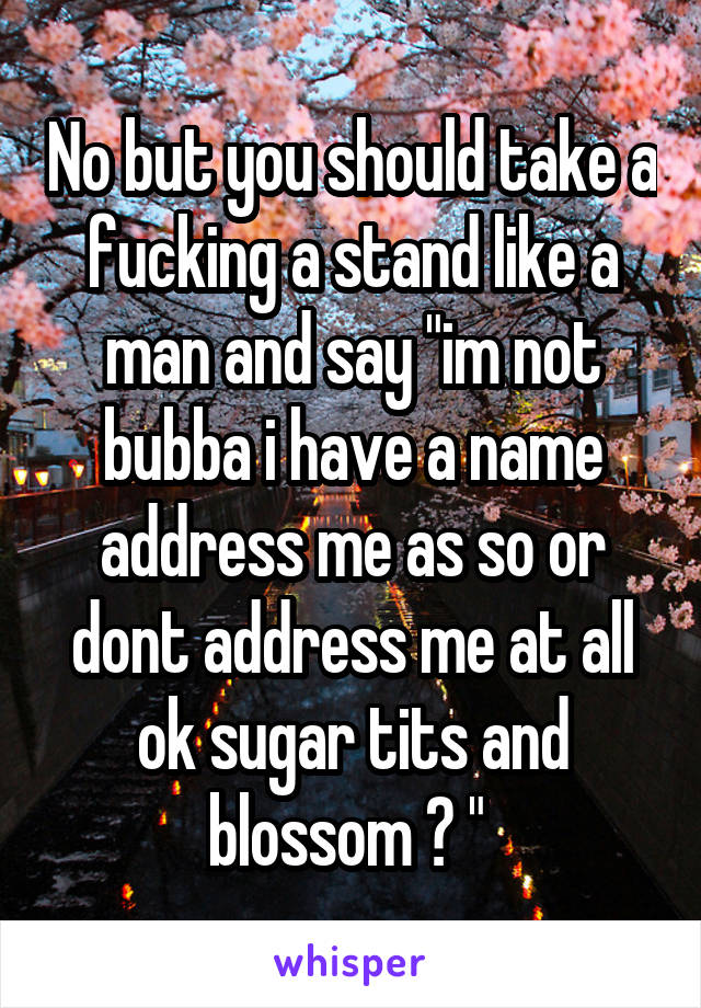 No but you should take a fucking a stand like a man and say "im not bubba i have a name address me as so or dont address me at all ok sugar tits and blossom ? " 