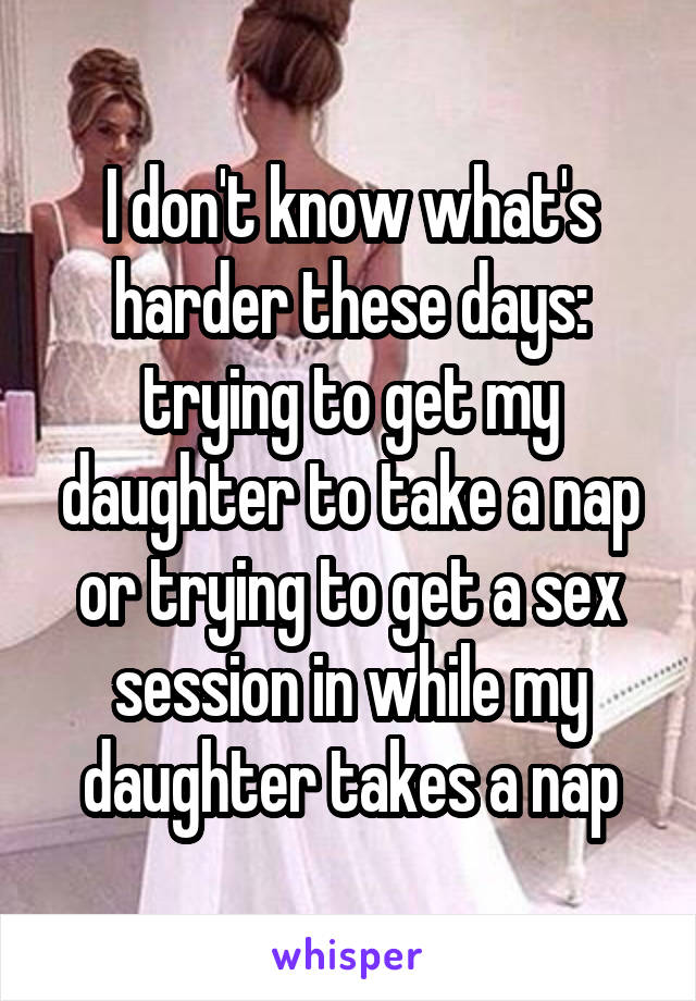 I don't know what's harder these days: trying to get my daughter to take a nap or trying to get a sex session in while my daughter takes a nap