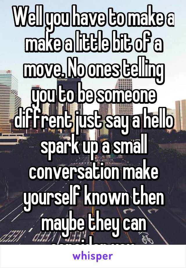 Well you have to make a make a little bit of a move. No ones telling you to be someone diffrent just say a hello spark up a small conversation make yourself known then maybe they can concider you.
