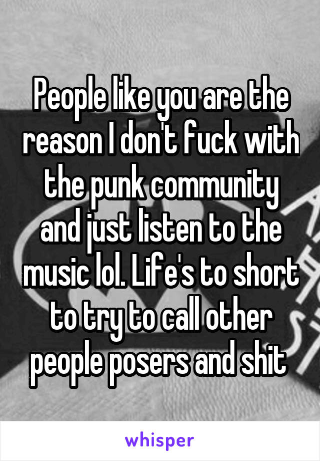 People like you are the reason I don't fuck with the punk community and just listen to the music lol. Life's to short to try to call other people posers and shit 