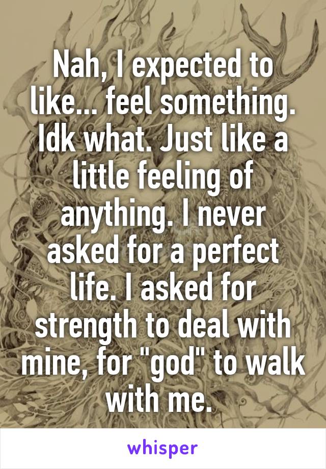 Nah, I expected to like... feel something. Idk what. Just like a little feeling of anything. I never asked for a perfect life. I asked for strength to deal with mine, for "god" to walk with me. 