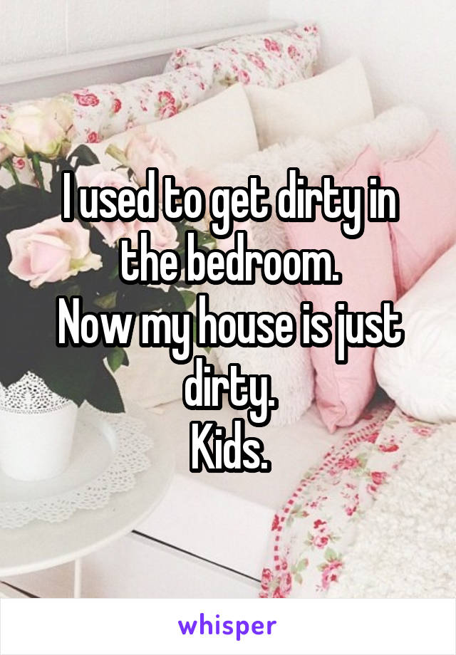 I used to get dirty in the bedroom.
Now my house is just dirty.
Kids.