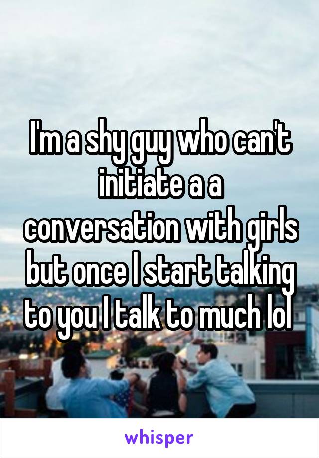 I'm a shy guy who can't initiate a a conversation with girls but once I start talking to you I talk to much lol 