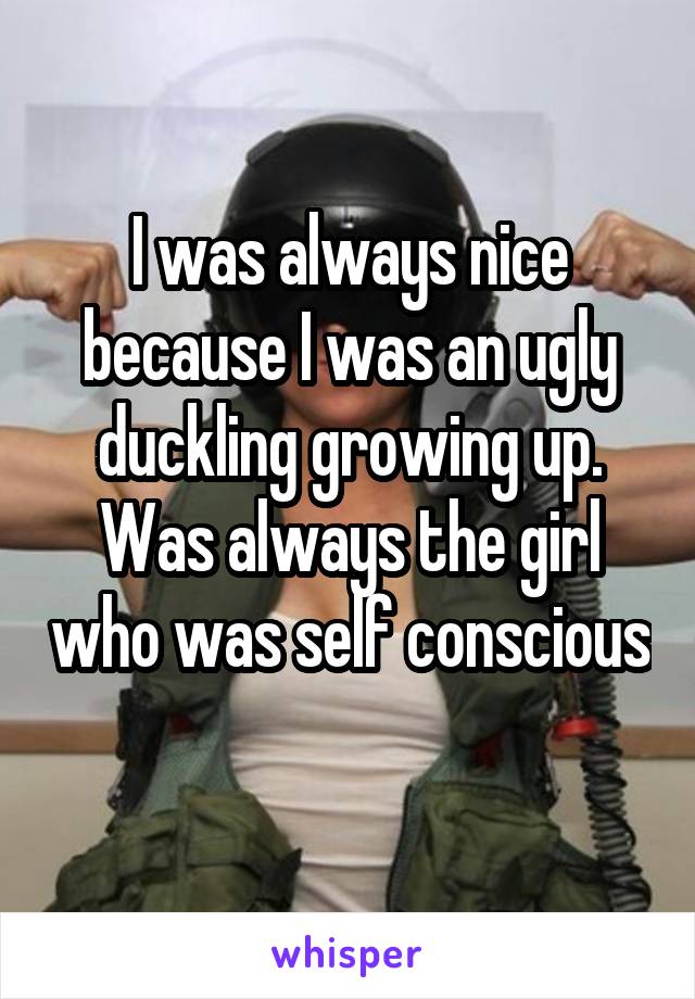 I was always nice because I was an ugly duckling growing up. Was always the girl who was self conscious 