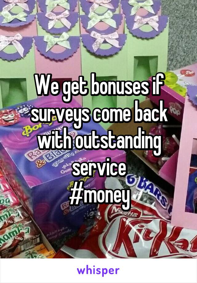 We get bonuses if surveys come back with outstanding service
#money