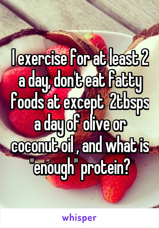 I exercise for at least 2 a day, don't eat fatty foods at except  2tbsps a day of olive or coconut oil , and what is "enough" protein?