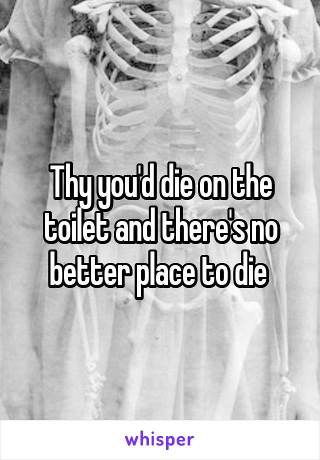 Thy you'd die on the toilet and there's no better place to die 