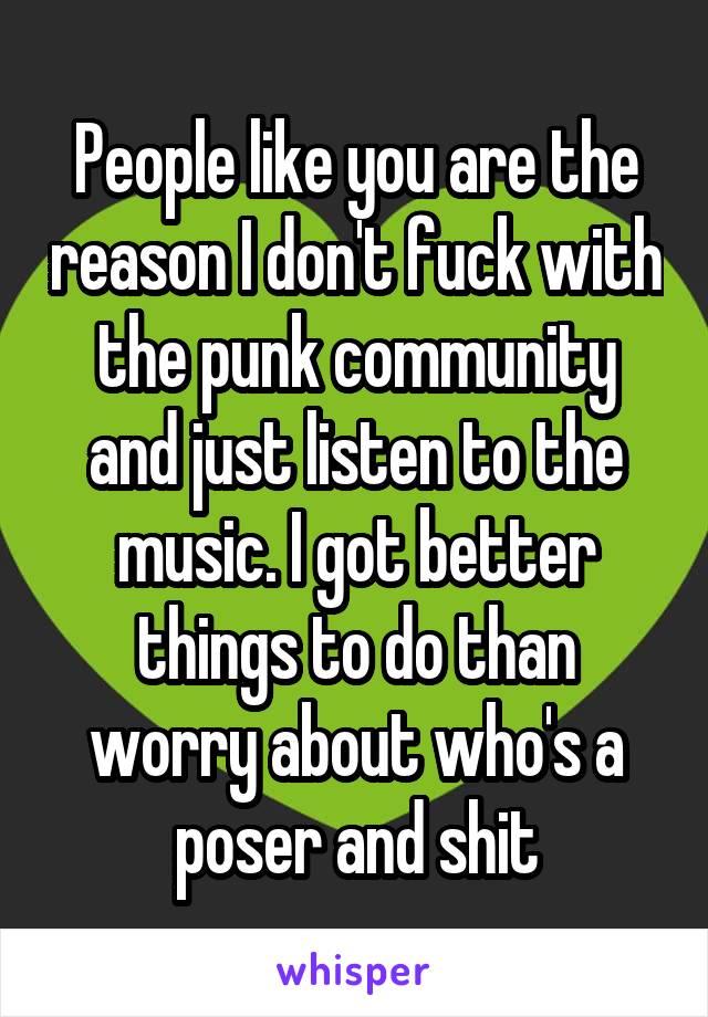 People like you are the reason I don't fuck with the punk community and just listen to the music. I got better things to do than worry about who's a poser and shit