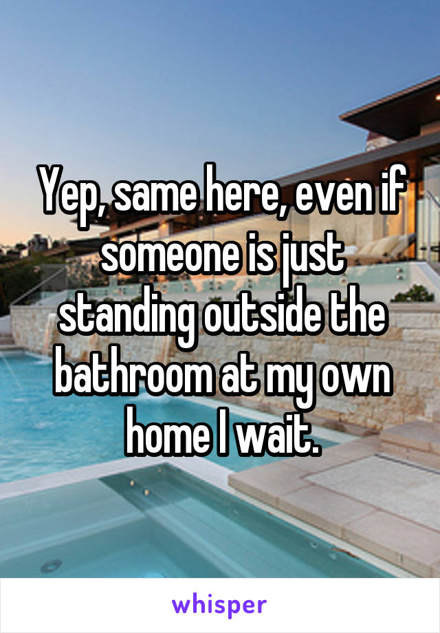 Yep, same here, even if someone is just standing outside the bathroom at my own home I wait.