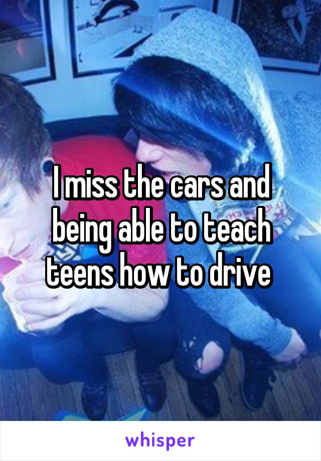 I miss the cars and being able to teach teens how to drive 