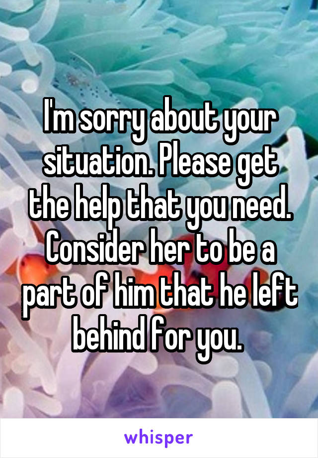 I'm sorry about your situation. Please get the help that you need. Consider her to be a part of him that he left behind for you. 