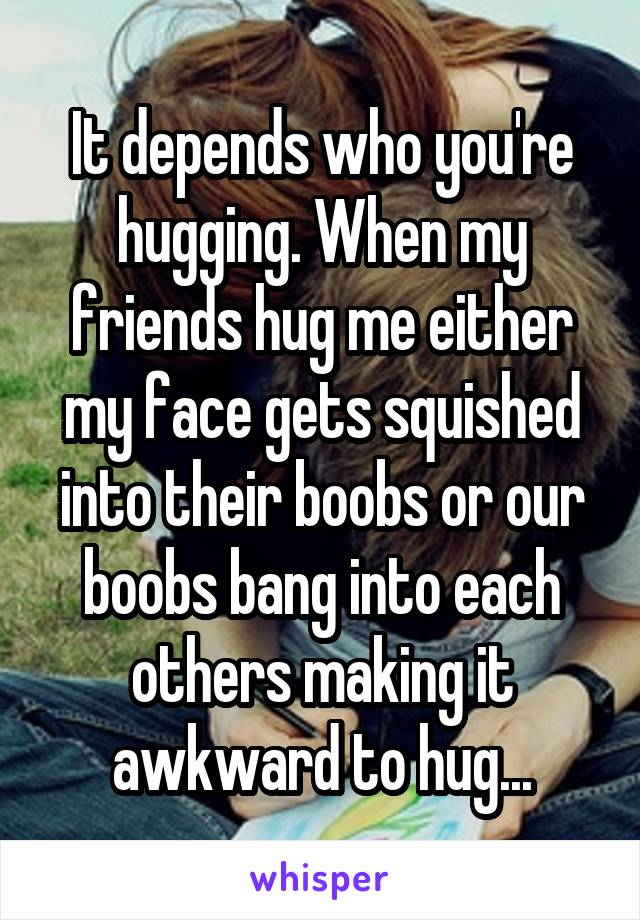 It depends who you're hugging. When my friends hug me either my face gets squished into their boobs or our boobs bang into each others making it awkward to hug...