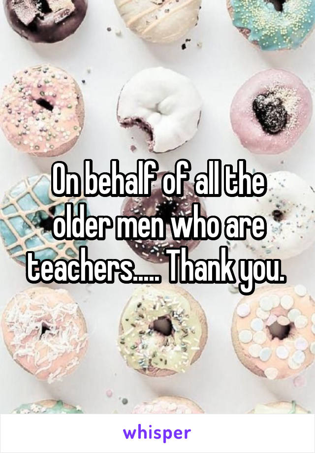 On behalf of all the older men who are teachers..... Thank you. 