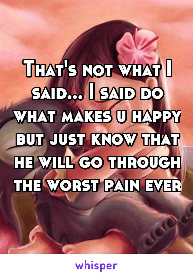 That's not what I said... I said do what makes u happy but just know that he will go through the worst pain ever 