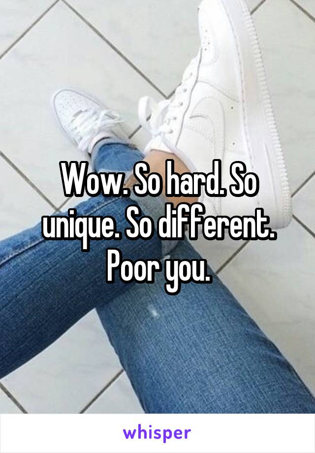 Wow. So hard. So unique. So different. Poor you.