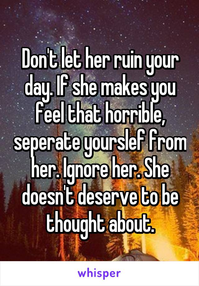 Don't let her ruin your day. If she makes you feel that horrible, seperate yourslef from her. Ignore her. She doesn't deserve to be thought about.