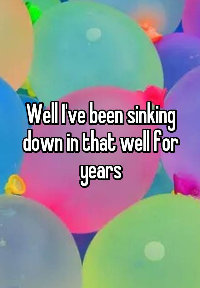 well-i-ve-been-sinking-down-in-that-well-for-years