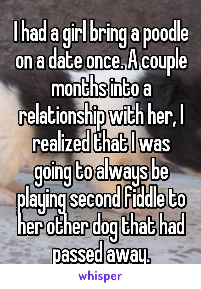 I had a girl bring a poodle on a date once. A couple months into a relationship with her, I realized that I was going to always be playing second fiddle to her other dog that had passed away.